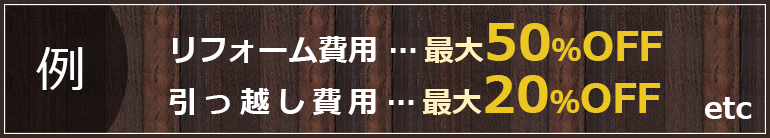 （例）リフォーム費用最大50%OFF 引っ越し費用最大20%OFF etc